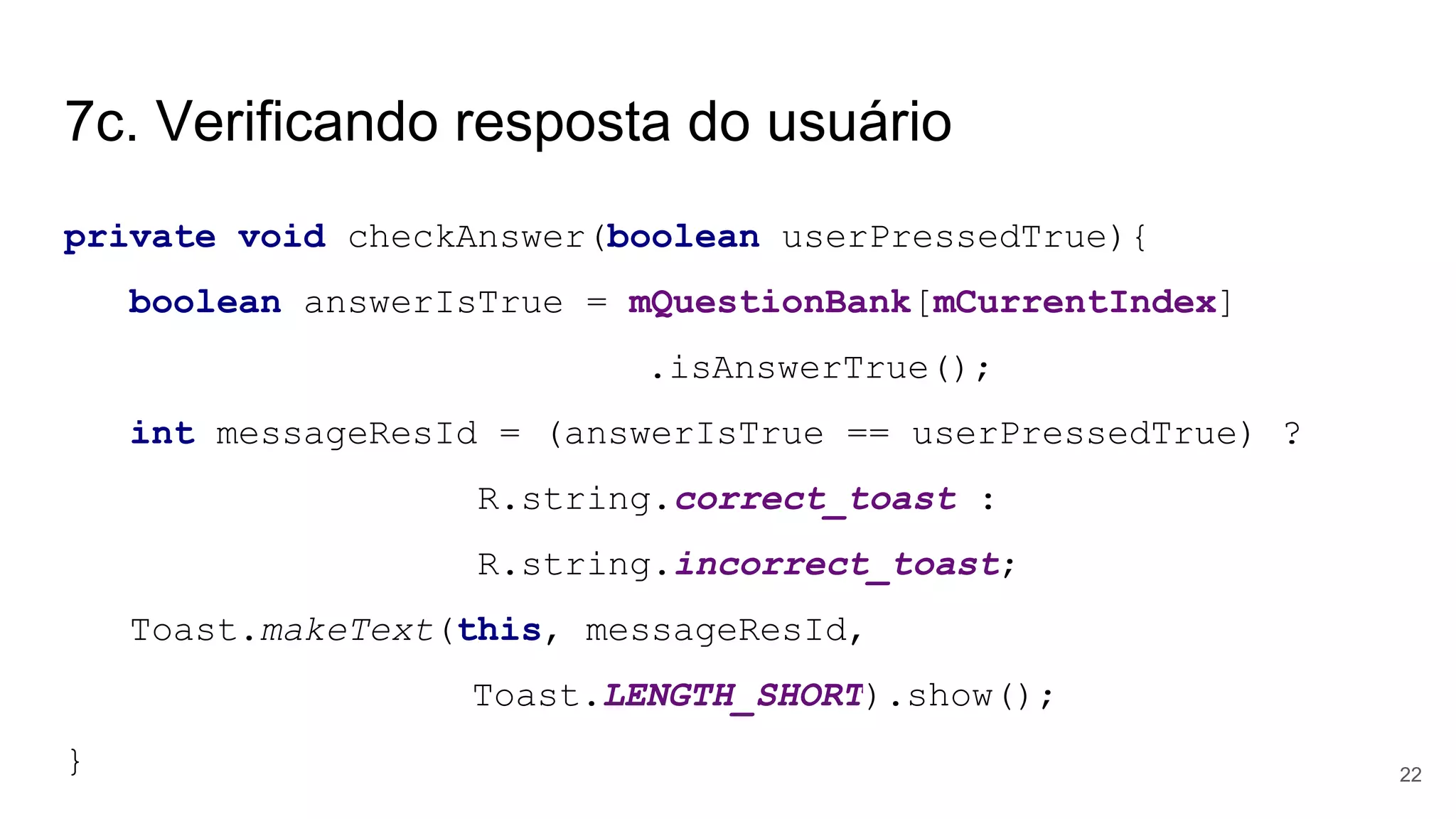 7c. Verificando resposta do usuário
private void checkAnswer(boolean userPressedTrue){
boolean answerIsTrue = mQuestionBank[mCurrentIndex]
.isAnswerTrue();
int messageResId = (answerIsTrue == userPressedTrue) ?
R.string.correct_toast :
R.string.incorrect_toast;
Toast.makeText(this, messageResId,
Toast.LENGTH_SHORT).show();
} 22
 