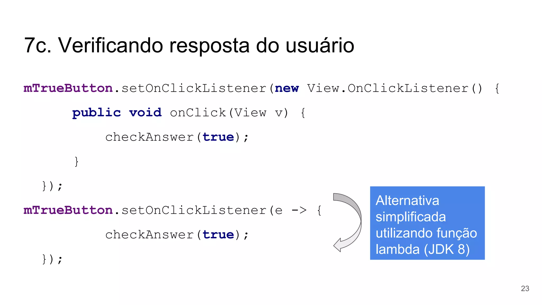 7c. Verificando resposta do usuário
mTrueButton.setOnClickListener(new View.OnClickListener() {
public void onClick(View v) {
checkAnswer(true);
}
});
mTrueButton.setOnClickListener(e -> {
checkAnswer(true);
});
23
Alternativa
simplificada
utilizando função
lambda (JDK 8)
 