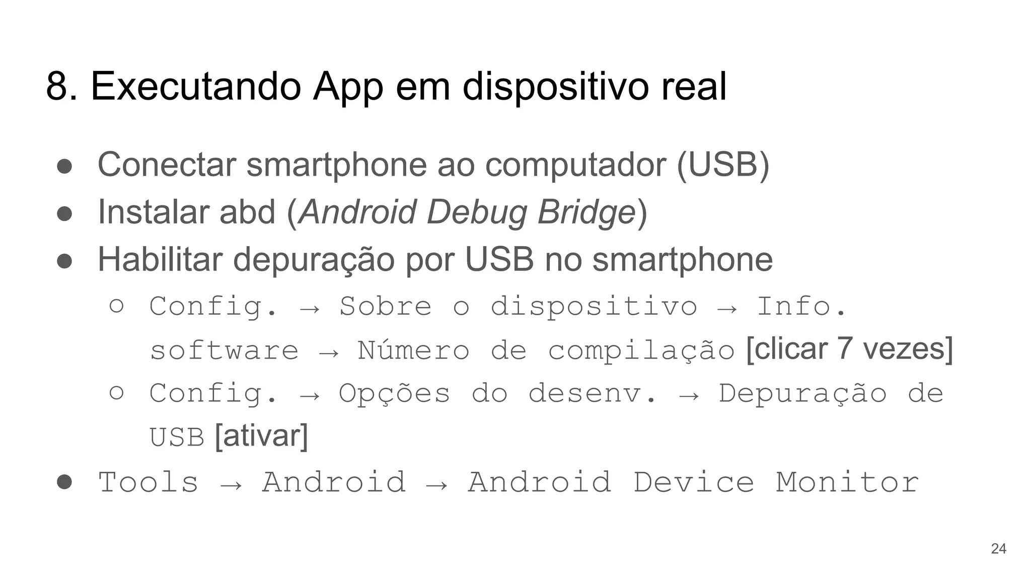8. Executando App em dispositivo real
● Conectar smartphone ao computador (USB)
● Instalar abd (Android Debug Bridge)
● Habilitar depuração por USB no smartphone
○ Config. → Sobre o dispositivo → Info.
software → Número de compilação [clicar 7 vezes]
○ Config. → Opções do desenv. → Depuração de
USB [ativar]
● Tools → Android → Android Device Monitor
24
 