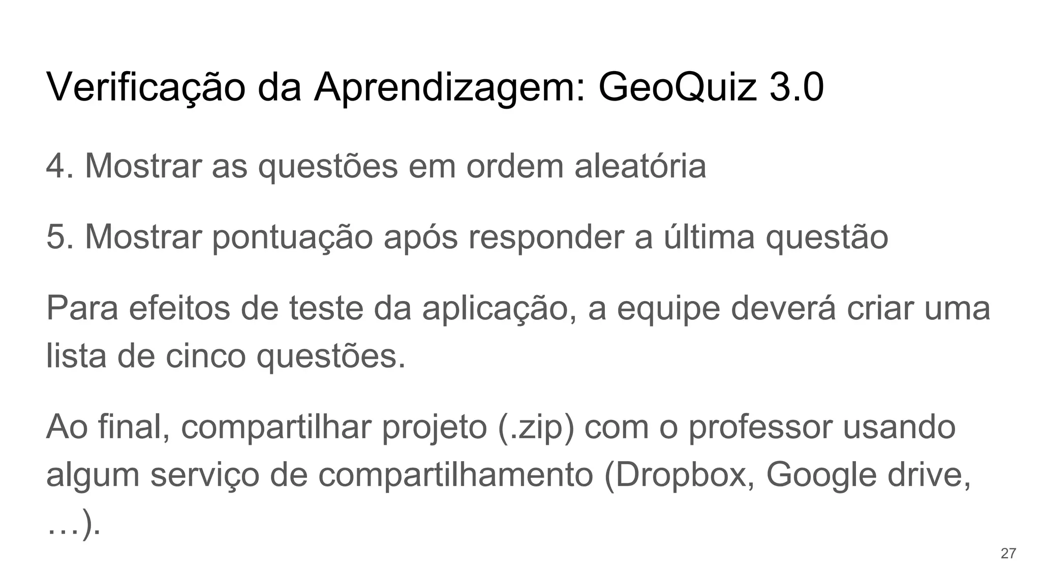 Verificação da Aprendizagem: GeoQuiz 3.0
4. Mostrar as questões em ordem aleatória
5. Mostrar pontuação após responder a última questão
Para efeitos de teste da aplicação, a equipe deverá criar uma
lista de cinco questões.
Ao final, compartilhar projeto (.zip) com o professor usando
algum serviço de compartilhamento (Dropbox, Google drive,
…).
27
 