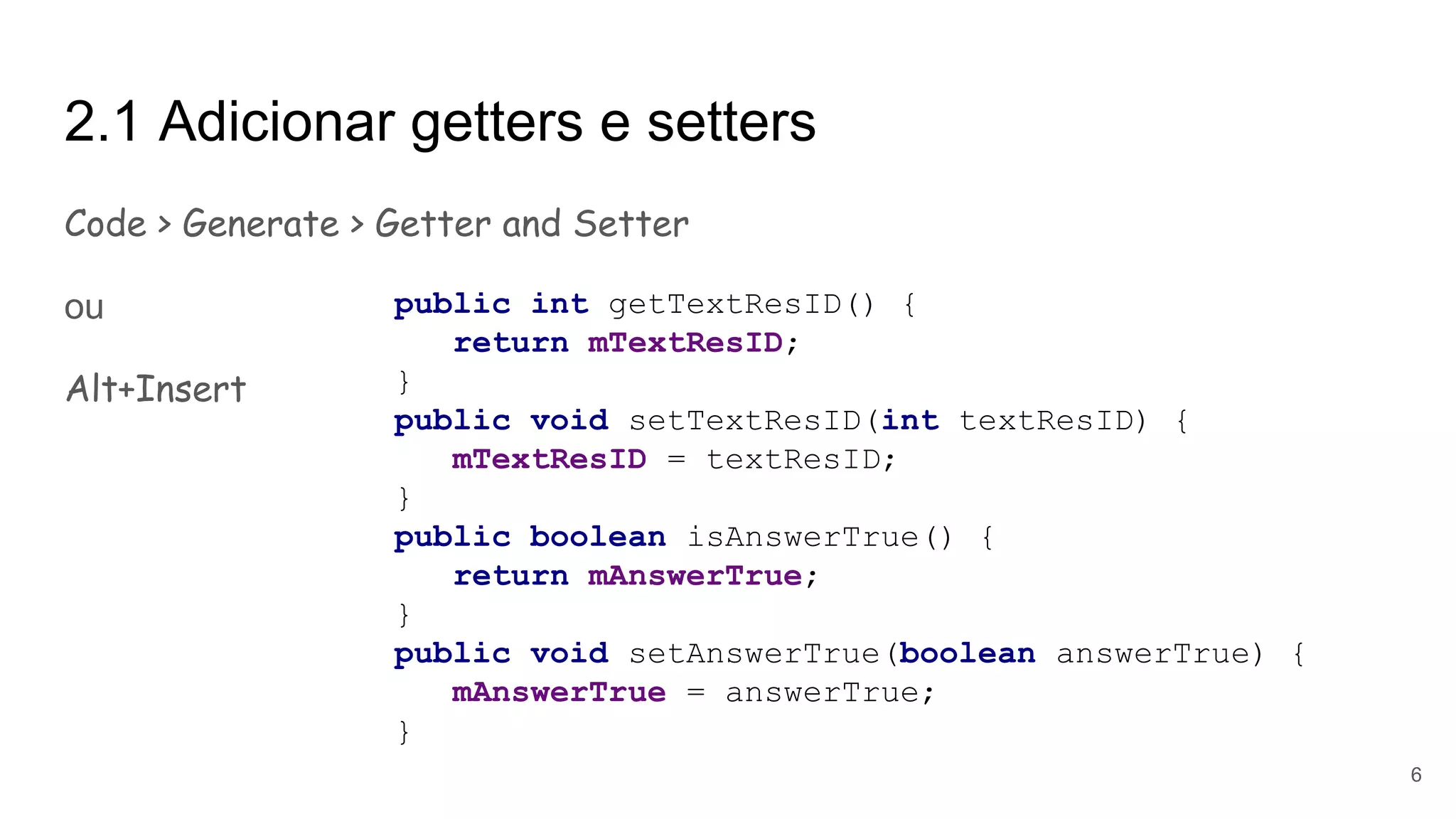 2.1 Adicionar getters e setters
Code > Generate > Getter and Setter
ou
Alt+Insert
public int getTextResID() {
return mTextResID;
}
public void setTextResID(int textResID) {
mTextResID = textResID;
}
public boolean isAnswerTrue() {
return mAnswerTrue;
}
public void setAnswerTrue(boolean answerTrue) {
mAnswerTrue = answerTrue;
}
6
 