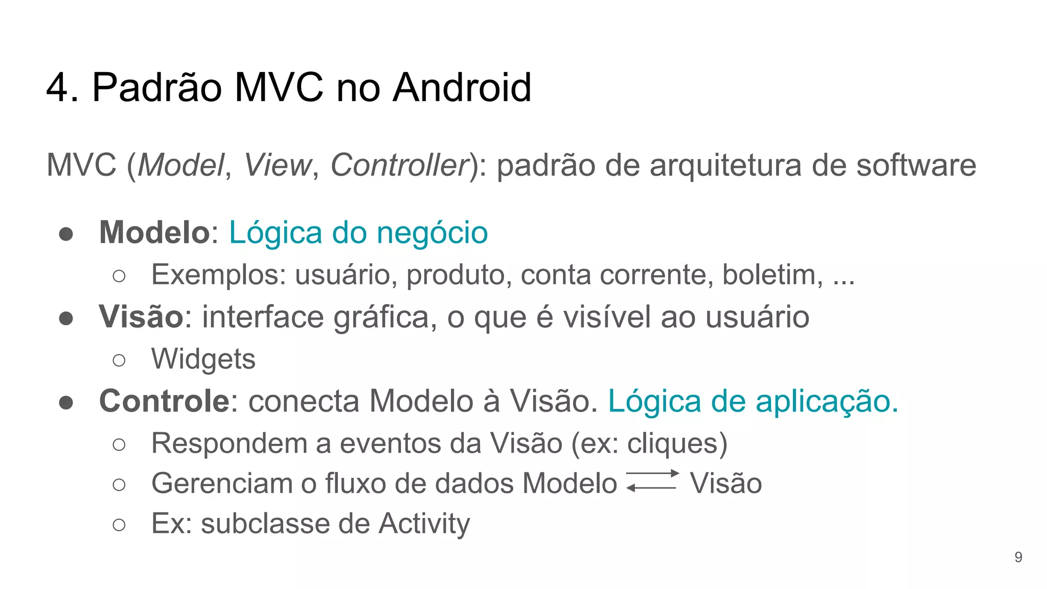 4. Padrão MVC no Android
MVC (Model, View, Controller): padrão de arquitetura de software
● Modelo: Lógica do negócio
○ Exemplos: usuário, produto, conta corrente, boletim, ...
● Visão: interface gráfica, o que é visível ao usuário
○ Widgets
● Controle: conecta Modelo à Visão. Lógica de aplicação.
○ Respondem a eventos da Visão (ex: cliques)
○ Gerenciam o fluxo de dados Modelo Visão
○ Ex: subclasse de Activity
9
 
