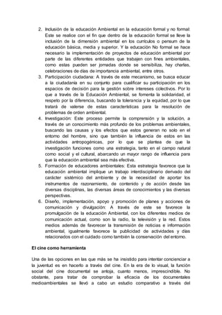 2. Inclusión de la educación Ambiental en la educación formal y no formal:
Este se realice con el fin que dentro de la educación formal se lleve la
inclusión de la dimensión ambiental en los currículos o pensum de la
educación básica, media y superior. Y la educación No formal se hace
necesario la implementación de proyectos de educación ambiental por
parte de las diferentes entidades que trabajen con fines ambientales,
como estas pueden ser jornadas donde se sensibiliza, hay charlas,
celebraciones de días de importancia ambiental, entre otros.
3. Participación ciudadana: A través de este mecanismo, se busca educar
a la ciudadanía en su conjunto para cualificar su participación en los
espacios de decisión para la gestión sobre intereses colectivos. Por lo
que a través de la Educación Ambiental, se fomenta la solidaridad, el
respeto por la diferencia, buscando la tolerancia y la equidad, por lo que
tratará de valerse de estas características para la resolución de
problemas de orden ambiental.
4. Investigación: Este proceso permite la comprensión y la solución, a
través de un conocimiento más profundo de los problemas ambientales,
buscando las causas y los efectos que estos generan no solo en el
entorno del hombre, sino que también la influencia de estos en las
actividades antropogénicas, por lo que se plantea de que la
investigación funciones como una estrategia, tanto en el campo natural
como social y el cultural, abarcando un mayor rango de influencia para
que la educación ambiental sea más efectiva.
5. Formación de educadores ambientales: Esta estrategia favorece que la
educación ambiental implique un trabajo interdisciplinario derivado del
carácter sistémico del ambiente y de la necesidad de aportar los
instrumentos de razonamiento, de contenido y de acción desde las
diversas disciplinas, las diversas áreas de conocimientos y las diversas
perspectivas.
6. Diseño, implementación, apoyo y promoción de planes y acciones de
comunicación y divulgación: A través de este se favorece la
promulgación de la educación Ambiental, con los diferentes medios de
comunicación actual, como son la radio, la televisión y la red. Estos
medios además de favorecer la transmisión de noticias e información
ambiental, igualmente favorece la publicidad de actividades y días
relacionados con el cuidado como también la conservación del entorno.
El cine como herramienta
Una de las opciones en las que más se ha insistido para intentar concienciar a
la juventud es en hacerlo a través del cine. En la era de lo visual, la función
social del cine documental se antoja, cuanto menos, imprescindible. No
obstante, para tratar de comprobar la eficacia de los documentales
medioambientales se llevó a cabo un estudio comparativo a través del
 