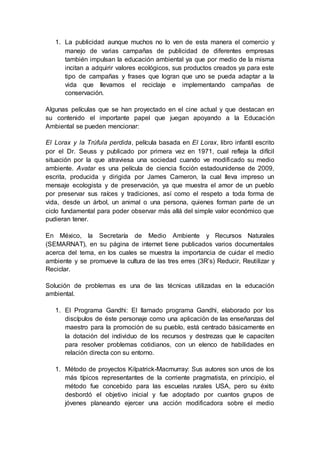 1. La publicidad aunque muchos no lo ven de esta manera el comercio y
manejo de varias campañas de publicidad de diferentes empresas
también impulsan la educación ambiental ya que por medio de la misma
incitan a adquirir valores ecológicos, sus productos creados ya para este
tipo de campañas y frases que logran que uno se pueda adaptar a la
vida que llevamos el reciclaje e implementando campañas de
conservación.
Algunas películas que se han proyectado en el cine actual y que destacan en
su contenido el importante papel que juegan apoyando a la Educación
Ambiental se pueden mencionar:
El Lorax y la Trúfula perdida, película basada en El Lorax, libro infantil escrito
por el Dr. Seuss y publicado por primera vez en 1971, cual refleja la difícil
situación por la que atraviesa una sociedad cuando ve modificado su medio
ambiente. Avatar es una película de ciencia ficción estadounidense de 2009,
escrita, producida y dirigida por James Cameron, la cual lleva impreso un
mensaje ecologista y de preservación, ya que muestra el amor de un pueblo
por preservar sus raíces y tradiciones, así como el respeto a toda forma de
vida, desde un árbol, un animal o una persona, quienes forman parte de un
ciclo fundamental para poder observar más allá del simple valor económico que
pudieran tener.
En México, la Secretaría de Medio Ambiente y Recursos Naturales
(SEMARNAT), en su página de internet tiene publicados varios documentales
acerca del tema, en los cuales se muestra la importancia de cuidar el medio
ambiente y se promueve la cultura de las tres erres (3R’s) Reducir, Reutilizar y
Reciclar.
Solución de problemas es una de las técnicas utilizadas en la educación
ambiental.
1. El Programa Gandhi: El llamado programa Gandhi, elaborado por los
discípulos de éste personaje como una aplicación de las enseñanzas del
maestro para la promoción de su pueblo, está centrado básicamente en
la dotación del individuo de los recursos y destrezas que le capaciten
para resolver problemas cotidianos, con un elenco de habilidades en
relación directa con su entorno.
1. Método de proyectos Kilpatrick-Macmurray: Sus autores son unos de los
más típicos representantes de la corriente pragmatista, en principio, el
método fue concebido para las escuelas rurales USA, pero su éxito
desbordó el objetivo inicial y fue adoptado por cuantos grupos de
jóvenes planeando ejercer una acción modificadora sobre el medio
 