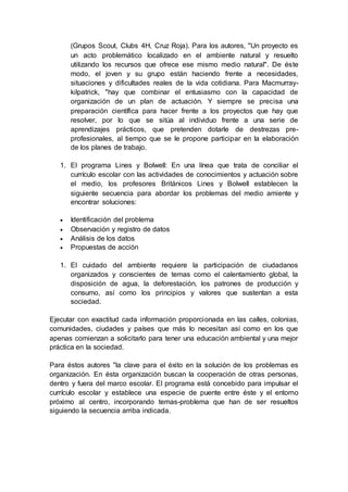 (Grupos Scout, Clubs 4H, Cruz Roja). Para los autores, "Un proyecto es
un acto problemático localizado en el ambiente natural y resuelto
utilizando los recursos que ofrece ese mismo medio natural". De éste
modo, el joven y su grupo están haciendo frente a necesidades,
situaciones y dificultades reales de la vida cotidiana. Para Macmurray-
kilpatrick, "hay que combinar el entusiasmo con la capacidad de
organización de un plan de actuación. Y siempre se precisa una
preparación científica para hacer frente a los proyectos que hay que
resolver, por lo que se sitúa al individuo frente a una serie de
aprendizajes prácticos, que pretenden dotarle de destrezas pre-
profesionales, al tiempo que se le propone participar en la elaboración
de los planes de trabajo.
1. El programa Lines y Bolwell: En una línea que trata de conciliar el
currículo escolar con las actividades de conocimientos y actuación sobre
el medio, los profesores Británicos Lines y Bolwell establecen la
siguiente secuencia para abordar los problemas del medio amiente y
encontrar soluciones:
 Identificación del problema
 Observación y registro de datos
 Análisis de los datos
 Propuestas de acción
1. El cuidado del ambiente requiere la participación de ciudadanos
organizados y conscientes de temas como el calentamiento global, la
disposición de agua, la deforestación, los patrones de producción y
consumo, así como los principios y valores que sustentan a esta
sociedad.
Ejecutar con exactitud cada información proporcionada en las calles, colonias,
comunidades, ciudades y países que más lo necesitan así como en los que
apenas comienzan a solicitarlo para tener una educación ambiental y una mejor
práctica en la sociedad.
Para éstos autores "la clave para el éxito en la solución de los problemas es
organización. En ésta organización buscan la cooperación de otras personas,
dentro y fuera del marco escolar. El programa está concebido para impulsar el
currículo escolar y establece una especie de puente entre éste y el entorno
próximo al centro, incorporando temas-problema que han de ser resueltos
siguiendo la secuencia arriba indicada.
 