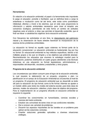 Herramientas
En relación a la educación ambiental, el papel o la herramienta más importante
lo juega el educador, ponente o facilitador, que en definitiva tiene a cargo la
enseñanza e inculcación como tal del tema, este actúa como posibilitador
intelectual, afectiva y moral a los alumnos, que en este caso proporciona la
información y valores ambientales necesarios para crear al receptor una
conciencia ecológica, permitiendo de esta forma un cambio de actitudes
negativas para el entorno a otras que permitan el desarrollo sostenible, que al
final van llevar a cabalidad los objetivos de la educación ambiental.
Con frecuencia las actividades al aire libre, la interpretación del patrimonio
natural y la observación de fauna silvestre favorecen la incorporación de la
esencia de los problemas ambientales.
La educación no formal es aquella cuyos sistemas no forman parte de la
educación convencional. La educación ambiental es fundamental, hoy por hoy
no formal. En educacional ambiental no hay métodos específicos, debido a los
múltiples grupos a los que va dirigida y a los objetivos que pretende alcanzar.
Reconsiderando los educados que enumera la estrategia mundial para la
conservación, podemos distribuirlos en cuatro grupos atendiendo a las técnicas
didácticas en una educación no formal: legisladores, administradores y
responsables del desarrollo, escolares y estudiantes y otros grupos.
Programa de la educación ambiental
Las circunstancias que deben concurrir para el logro de la educación ambiental,
lo cual requiere la elaboración de un proyecto, programa o plan. La
planificación en el campo de la Educación Ambiental se circunscribe al nivel de
un programa. El programa de educación ambiental que se desarrolló es tanto
útil para la educación de tipo formal, como la No formal. Además se ajustan a
un modelo válido para todos los niveles del sistema escolar, para toda clase de
alumnos, niveles de educación, cátedras y toda clase de objetivo del programa.
Para la implementación de un programa eficiente en educación ambiental se
requieren lo siguiente:
 Coordinar los conocimientos en humanidades, ciencias sociales y
ciencias del medio ambiente.
 Estudiar una comunidad de seres vivos en sus condiciones naturales.
 Dar a conocer una variedad de problemas.
 Discernir los aspectos importantes de los banales en un problema para
aplicar así las soluciones correctas.
 Enseñar soluciones generales aplicables a diversas situaciones
análogas.
 