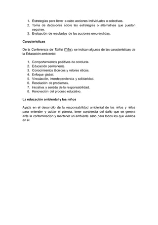 1. Estrategias para llevar a cabo acciones individuales o colectivas.
2. Toma de decisiones sobre las estrategias o alternativas que puedan
seguirse.
3. Evaluación de resultados de las acciones emprendidas.
Características
De la Conferencia de Tbilisi (Tiflis), se indican algunas de las características de
la Educación ambiental:
1. Comportamientos positivos de conducta.
2. Educación permanente.
3. Conocimientos técnicos y valores éticos.
4. Enfoque global.
5. Vinculación, interdependencia y solidaridad.
6. Resolución de problemas.
7. Iniciativa y sentido de la responsabilidad.
8. Renovación del proceso educativo.
La educación ambiental y los niños
Ayuda en el desarrollo de la responsabilidad ambiental de los niños y niñas
para entender y cuidar el planeta, tener conciencia del daño que se genera
ante la contaminación y mantener un ambiente sano para todos los que vivimos
en él.
 