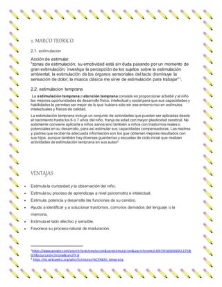 2. MARCO TEORICO
2.1. estimulacion
Acción de estimular.
"zonas de estimulación; su emotividad está sin duda pasando por un momento de
gran estimulación; investiga la percepción de los sujetos sobre la estimulación
ambiental; la estimulación de los órganos sensoriales del tacto disminuye la
sensación de dolor; la música clásica me sirve de estimulación para trabajar"1.
2.2. estimulacion temprana
La estimulación temprana o atención temprana consiste en proporcionar al bebé y al niño
las mejores oportunidades de desarrollo físico, intelectual y social para que sus capacidades y
habilidades le permitan ser mejor de lo que hubiera sido sin ese entorno rico en estímulos
intelectuales y físicos de calidad.
La estimulación temprana incluye un conjunto de actividades que pueden ser aplicadas desde
el nacimiento hasta los 6 o 7 años del niño, franja de edad con mayor plasticidad cerebral. No
solamente conviene aplicarla a niños sanos sino también a niños con trastornos reales o
potenciales en su desarrollo, para así estimular sus capacidades compensadoras. Las madres
y padres que reciben la adecuada información son los que obtienen mejores resultados con
sus hijos, aunque también hay diversas guarderías y escuelas de ciclo inicial que realizan
actividades de estimulación temprana en sus aulas2
VENTAJAS
 Estimula la curiosidad y la observación del niño.
 Estimula su proceso de aprendizaje a nivel psicomotriz e intelectual.
 Estimula, potencia y desarrolla las funciones de su cerebro.
 Ayuda a identificar y a solucionar trastornos, como los derivados del lenguaje o la
memoria.
 Estimula el lado afectivo y sensible.
 Favorece su proceso natural de maduración.
1https://www.google.com/search?q=estimulacion&oq=estimulacion&aqs=chrome.0.69i59l3j0j69i60l2.2758j
0j9&sourceid=chrome&ie=UTF-8
2 https://es.wikipedia.org/wiki/Estimulaci%C3%B3n_temprana
 