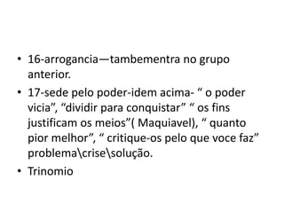 • 16-arrogancia—tambementra no grupo
anterior.
• 17-sede pelo poder-idem acima- “ o poder
vicia”, “dividir para conquistar” “ os fins
justificam os meios”( Maquiavel), “ quanto
pior melhor”, “ critique-os pelo que voce faz”
problemacrisesolução.
• Trinomio
 