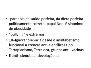 • -paranóia da saúde perfeita, da dieta perfeita-
politicamente correto- papai Noel é sinonimo
de obesidade
• “bullying” e extremos.
• 18=Ignorancia-varia desde o analfabetismo
funcional a crenças anti-científicas tipo
Terraplanismo, Terra oca, grupos anti- vacinas
• E anti- ciencia, antievolução....
 