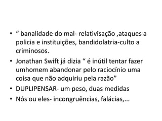• “ banalidade do mal- relativisação ,ataques a
policia e instituições, bandidolatria-culto a
criminosos.
• Jonathan Swift já dizia “ é inútil tentar fazer
umhomem abandonar pelo raciocínio uma
coisa que não adquiriu pela razão”
• DUPLIPENSAR- um peso, duas medidas
• Nós ou eles- incongruências, falácias,...
 