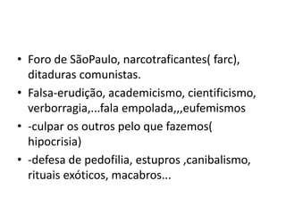 • Foro de SãoPaulo, narcotraficantes( farc),
ditaduras comunistas.
• Falsa-erudição, academicismo, cientificismo,
verborragia,...fala empolada,,,eufemismos
• -culpar os outros pelo que fazemos(
hipocrisia)
• -defesa de pedofilia, estupros ,canibalismo,
rituais exóticos, macabros...
 