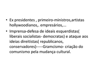 • Ex presidentes , primeiro-ministros,artistas
hollywoodianos,. empresários,...
• Imprensa-defesa de ideais esquerdistas(
liberais socialistas- democratas) e ataque aos
ideias direitistas( republicanos,
conservadores)-----Gramcismo- criação do
comunismo pela mudança cultural.
 