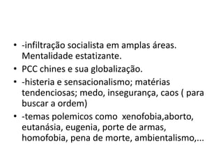 • -infiltração socialista em amplas áreas.
Mentalidade estatizante.
• PCC chines e sua globalização.
• -histeria e sensacionalismo; matérias
tendenciosas; medo, insegurança, caos ( para
buscar a ordem)
• -temas polemicos como xenofobia,aborto,
eutanásia, eugenia, porte de armas,
homofobia, pena de morte, ambientalismo,...
 