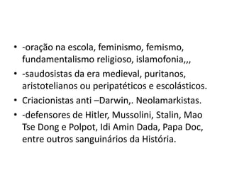 • -oração na escola, feminismo, femismo,
fundamentalismo religioso, islamofonia,,,
• -saudosistas da era medieval, puritanos,
aristotelianos ou peripatéticos e escolásticos.
• Criacionistas anti –Darwin,. Neolamarkistas.
• -defensores de Hitler, Mussolini, Stalin, Mao
Tse Dong e Polpot, Idi Amin Dada, Papa Doc,
entre outros sanguinários da História.
 