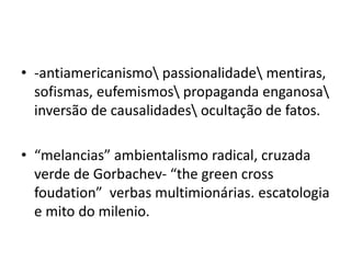 • -antiamericanismo passionalidade mentiras,
sofismas, eufemismos propaganda enganosa
inversão de causalidades ocultação de fatos.
• “melancias” ambientalismo radical, cruzada
verde de Gorbachev- “the green cross
foudation” verbas multimionárias. escatologia
e mito do milenio.
 