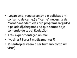 • -veganismo, vegetarianismo e politicas anti
consumo de carne.( a “ carne” necessita de
“carne”-mandem eles pro programa largados
e pelados!).chegamos ao que somos hoje
comendo de tudo! Evolução!
• Anti- experimentação animal.
• ( vacinas? Soros? medicamentos?)
• Misantropia( vêem o ser humano como um
vírus)
 