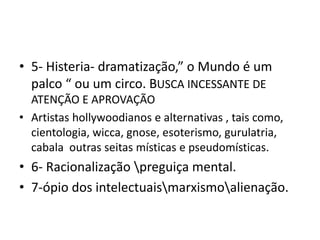 • 5- Histeria- dramatização,” o Mundo é um
palco “ ou um circo. BUSCA INCESSANTE DE
ATENÇÃO E APROVAÇÃO
• Artistas hollywoodianos e alternativas , tais como,
cientologia, wicca, gnose, esoterismo, gurulatria,
cabala outras seitas místicas e pseudomísticas.
• 6- Racionalização preguiça mental.
• 7-ópio dos intelectuaismarxismoalienação.
 