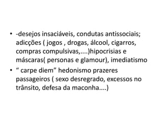• -desejos insaciáveis, condutas antissociais;
adicções ( jogos , drogas, álcool, cigarros,
compras compulsivas,....)hipocrisias e
máscaras( personas e glamour), imediatismo
• “ carpe diem” hedonismo prazeres
passageiros ( sexo desregrado, excessos no
trânsito, defesa da maconha....)
 