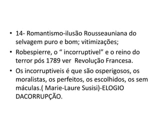 • 14- Romantismo-ilusão Rousseauniana do
selvagem puro e bom; vitimizações;
• Robespierre, o “ incorruptivel” e o reino do
terror pós 1789 ver Revolução Francesa.
• Os incorruptiveis é que são osperigosos, os
moralistas, os perfeitos, os escolhidos, os sem
máculas.( Marie-Laure Susisi)-ELOGIO
DACORRUPÇÃO.
 