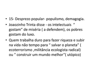 • 15- Desprezo popular- populismo, demagogia.
• Joaozinho Trinta disse - os intelectuais “
gostam” de miséria ( a defendem), os pobres
gostam do luxo.
• Quem trabalha duro para fazer riqueza e subir
na vida não tempo para “ salvar o planeta” (
ecoterrorismo ,militância ecologista radical)
ou “ construir um mundo melhor”( utópico)
 