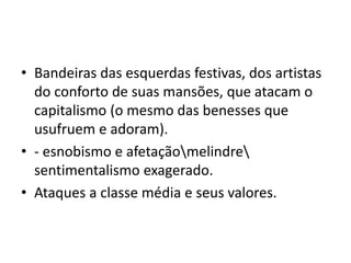 • Bandeiras das esquerdas festivas, dos artistas
do conforto de suas mansões, que atacam o
capitalismo (o mesmo das benesses que
usufruem e adoram).
• - esnobismo e afetaçãomelindre
sentimentalismo exagerado.
• Ataques a classe média e seus valores.
 