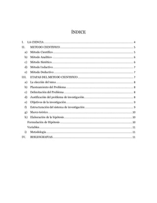 ÍNDICE
I. LA CIENCIA.................................................................................................................... 4
II. METODO CIENTIFICO............................................................................................... 5
a) Método Científico........................................................................................................ 5
b) Método Analítico ......................................................................................................... 6
c) Método Sintético.......................................................................................................... 6
d) Método Inductivo........................................................................................................ 7
e) Método Deductivo....................................................................................................... 7
III. ETAPAS DEL METODO CIENTIFICO........................................................................ 7
a) La elección del tema .................................................................................................... 8
b) Planteamiento del Problema ....................................................................................... 8
c) Delimitación del Problema.......................................................................................... 8
d) Justificación del problema de investigación................................................................ 8
e) Objetivos de la investigación....................................................................................... 9
f) Estructuración del sistema de investigación............................................................... 9
g) Marco teórico..............................................................................................................10
h) Elaboración de la hipótesis.........................................................................................10
Formulación de Hipótesis ..............................................................................................10
Variables.........................................................................................................................11
i) Metodología................................................................................................................11
IV. BIBLIOGRAFIAS........................................................................................................11
 