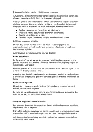 2. Aprovechar la tecnología y digitalizar sus procesos
Actualmente, con las herramientas tecnológicas que las empresas tienen a su
alcance, es mucho más fácil reducir el consumo de papel.
Y es que gracias a los ordenadores, tablets y smartphones es posible realizar
distintos procesos de manera digital y olvidarse—en la medida de lo posible—
del papel. Así que aprovecha de estas tecnologías de la siguiente forma:
 Realiza transferencias de archivos vía electrónica;
 Transfiere y firma documentos de manera electrónica;
 Guarda tus archivos en la nube;
 Gestiona pagos, órdenes de compra o declaraciones “online”.
3. Utilizar soluciones digitales.
Hoy en día, existen muchas formas de dejar de usar el papel en las
organizaciones de todo el mundo. Una forma muy efectiva es el empleo de
herramientas digitales.
A continuación te recomendamos algunas de ellas:
Firma electrónica.
La firma electrónica es uno de los procesos digitales más novedosos que te
permite acceder a documentos y firmarlos de manera fácil, rápida y segura sin
necesidad de usar papel.
Además, puedes acceder a estos archivos fácilmente en cualquier lugar y hora
a través de tu computadora o móvil.
Aunado a esto, también puedes enviar archivos como contratos, declaraciones
u órdenes de compra para que otras personas puedan firmarlos en cuestión de
horas.
Formularios digitales.
Otra de las opciones para reducir el uso del papel en tu organización es el
empleo de formularios digitales.
Lo mejor es que estos pueden ser una gran herramienta para automatizar los
flujos de trabajo, así como la entrada de datos
Software de gestión de documentos.
Los sistemas de gestión de documentos hacen posible el aporte de beneficios
importantes para la empresa.
Entre ellos podemos mencionar un mayor espacio para el almacenamiento, una
mejor colaboración entre los trabajadores, así como una seguridad mejorada.
Asimismo, estas herramientas permitirán mejorar los procesos comerciales e
incrementar su eficiencia.
 