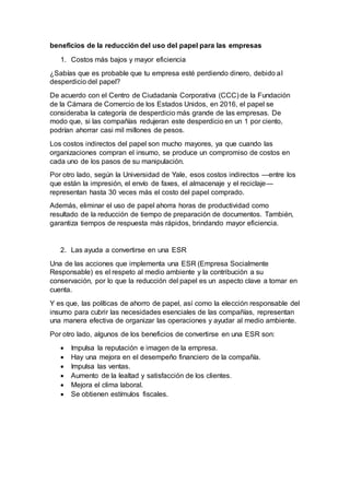 beneficios de la reducción del uso del papel para las empresas
1. Costos más bajos y mayor eficiencia
¿Sabías que es probable que tu empresa esté perdiendo dinero, debido al
desperdicio del papel?
De acuerdo con el Centro de Ciudadanía Corporativa (CCC) de la Fundación
de la Cámara de Comercio de los Estados Unidos, en 2016, el papel se
consideraba la categoría de desperdicio más grande de las empresas. De
modo que, si las compañías redujeran este desperdicio en un 1 por ciento,
podrían ahorrar casi mil millones de pesos.
Los costos indirectos del papel son mucho mayores, ya que cuando las
organizaciones compran el insumo, se produce un compromiso de costos en
cada uno de los pasos de su manipulación.
Por otro lado, según la Universidad de Yale, esos costos indirectos —entre los
que están la impresión, el envío de faxes, el almacenaje y el reciclaje—
representan hasta 30 veces más el costo del papel comprado.
Además, eliminar el uso de papel ahorra horas de productividad como
resultado de la reducción de tiempo de preparación de documentos. También,
garantiza tiempos de respuesta más rápidos, brindando mayor eficiencia.
2. Las ayuda a convertirse en una ESR
Una de las acciones que implementa una ESR (Empresa Socialmente
Responsable) es el respeto al medio ambiente y la contribución a su
conservación, por lo que la reducción del papel es un aspecto clave a tomar en
cuenta.
Y es que, las políticas de ahorro de papel, así como la elección responsable del
insumo para cubrir las necesidades esenciales de las compañías, representan
una manera efectiva de organizar las operaciones y ayudar al medio ambiente.
Por otro lado, algunos de los beneficios de convertirse en una ESR son:
 Impulsa la reputación e imagen de la empresa.
 Hay una mejora en el desempeño financiero de la compañía.
 Impulsa las ventas.
 Aumento de la lealtad y satisfacción de los clientes.
 Mejora el clima laboral.
 Se obtienen estímulos fiscales.
 