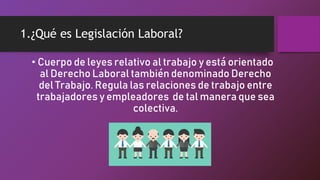 1.¿Qué es Legislación Laboral?
• Cuerpo de leyes relativo al trabajo y está orientado
al Derecho Laboral también denominado Derecho
del Trabajo. Regula las relaciones de trabajo entre
trabajadores y empleadores de tal manera que sea
colectiva.
 