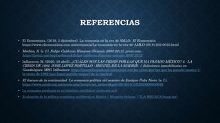 REFERENCIAS
• El Economista. (2019, 2 diciembre). La economía en la era de AMLO. El Economista.
https://www.eleconomista.com.mx/economia/La-economia-en-la-era-de-AMLO-20191202-0016.html
• Medina, S. (s. f.). Felipe Calderon Hinojosa (Sexenio 2006-2012). prezi.com.
https://prezi.com/nsq1zo8oauuk/felipe-calderon-hinojosa-sexenio-2006-2012/
• Influencer, M. (2020, 19 abril). ¿CUÁLES SON LAS CRISIS POR LAS QUE HA PASADO MÉXICO? 4.- LA
CRISIS DE 1982. JOSE LOPEZ PORTILLO - MIGUEL DE LA MADRID. | Soluciones inmobiliarias en
Guadalajara. MSG Influencer. https://marcelasandoval.mx/cuales-son-las-crisis-por-las-que-ha-pasado-mexico-4-
la-crisis-de-1982-jose-lopez-portillo-miguel-de-la-madrid/
• El fracaso de la continuidad. La economía política del sexenio de Enrique Peña Nieto. (s. f.).
https://www.scielo.org.mx/scielo.php?script=sci_arttext&pid=S0185-013X2020000200629
• La economía mexicana en su laberinto neoliberal (scielo.org.mx)
• Evaluación de la política económica neoliberal en México | Munguía Salazar | TLA-MELAUA (buap.mx)
 