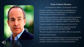 Felipe Calderón Hinojosa
1 de diciembre de 2006 al 1 de diciembre de 2012
Durante su gobierno se dejó entrever la posibilidad de no
aumentar los impuestos, y proporcionar las condiciones
económicas para el aumento del empleo.
Felipe calderón consolido cinco reformas en el terreno económico
la fiscal (2007),la de sistema publico de pensiones (2007), la
energética (2008), la de competencia (2010) y la laboral (2012).
El precio promedio de la canasta básica se elevó en 34.17%.
Hubo un crecimiento del PIB, el país, padeció la recesión
económica del 2008 y la crisis mundial del 2009.
-El costo de la gasolina se elevó de 2006 a 2009, en un promedio
de 3.5 por ciento mensual
La administración de Calderón propuso una nueva generación de
reformas económicas en las que ordeno en cinco áreas: fiscal,
energética, laboral, regulatoria y de telecomunicaciones.
 