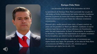 Enrique Peña Nieto
1 de diciembre del 2012 al 30 de noviembre del 2018
La presidencia de Enrique Peña Nieto pretendió dar un giro de
180 grados al hecho fundamental que había marcado al gobierno
anterior, la guerra en contra del crimen organizado. Para ello,
decidió concentrarse en lo que llamó las reformas económicas
estructurales.
Durante año y medio pareció tener éxito, al lograr concluir un
pacto con los partidos: el “Pacto por México”, mediante el cual el
gobierno logró llevar a cabo varias reformas a la Constitución,
entre las más importantes, la fiscal, la hacendaria, la energética y
la educativa. La reforma más importante en el aspecto económico
fue la energética, que abrió el sector al capital privado.
El crecimiento de la economía y, más aún, el crecimiento per
cápita fueron muy bajos. En promedio, en los años de Peña Nieto
el crecimiento del PIB fue menor a 3%, mientras que el
crecimiento per cápita fue de sólo 1.3%.
 