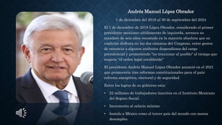 Andrés Manuel López Obrador
1 de diciembre del 2018 al 30 de septiembre del 2024
El 1 de diciembre de 2018 López Obrador, considerado el primer
presidente mexicano nítidamente de izquierda, arranca su
mandato de seis años recostado en la mayoría absoluta que su
coalición disfruta en las dos cámaras del Congreso, entre gestos
de renuncia a algunos atributos dispendiosos del cargo
presidencial y prometiendo "no traicionar al pueblo" al tiempo que
respeta "el orden legal establecido“
El presidente Andrés Manuel López Obrador anunció en el 2021
que promovería tres reformas constitucionales para el país:
reforma energética, electoral y de seguridad.
Entre los logros de su gobierno esta:
• 22 millones de trabajadores inscritos en el Instituto Mexicano
del Seguro Social.
• Incremento al salario mínimo
• Instalo a México como el tercer país del mundo con menos
desempleo.
 