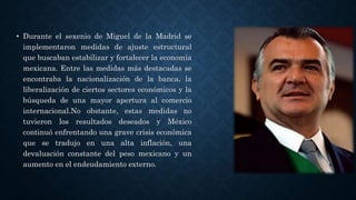 • Durante el sexenio de Miguel de la Madrid se
implementaron medidas de ajuste estructural
que buscaban estabilizar y fortalecer la economía
mexicana. Entre las medidas más destacadas se
encontraba la nacionalización de la banca, la
liberalización de ciertos sectores económicos y la
búsqueda de una mayor apertura al comercio
internacional.No obstante, estas medidas no
tuvieron los resultados deseados y México
continuó enfrentando una grave crisis económica
que se tradujo en una alta inflación, una
devaluación constante del peso mexicano y un
aumento en el endeudamiento externo.
 