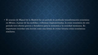 • El sexenio de Miguel de la Madrid fue un periodo de profunda transformación económica
en México. A pesar de las medidas y reformas implementadas, la crisis económica de este
periodo tuvo efectos graves y duraderos para la economía y la sociedad mexicana. Es
importante recordar esta lección como una forma de evitar futuras crisis económicas
similares.
 