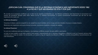 ¿EXPLICAN CUÁL CONSIDERAN QUÉ ES LA REFORMA ECONÓMICA MÁS IMPORTANTE DESDE 1982
A LA FECHA Y QUÉ MEJORARÍAS DE ESTA Y POR QUÉ?
De acuerdo con el programa neoliberal que se llevo en los sexenios consideramos que las reformas económicas más importantes se encuentran en el
sexenio del presidente Enrique peña Nieto. Dentro de las 11 reformas estructurales .A nuestra consideración reconocemos que son dos las más
importantes las cuales son:
La Reforma Energética:
Garantiza el abasto, a precios competitivos, de energéticos como el petróleo, la luz y el gas natural y fortalece el acceso a energías limpias.
Moderniza este importante sector para detonar inversión, crecimiento económico y creación de empleos.
La reforma Financiera:
La cual crea condiciones para que los hogares y las empresas en México cuenten con más crédito y más barato.
no hubo un buen cambio, ya que todo se debió al mal manejo y administración de la economía, desempleos e inflación lo cual en el sexenio, provoco crisis
económica por el tipo de cambio y la devaluación, así misma la fuga de capitales ha afectado al PIB por crecientes desequilibrios macroeconómicos así
como distorsiones
 