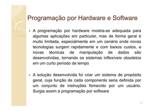 Programação por Hardware e Software
Programação por Hardware e Software
A programação por hardware mostra-se adequada para
algumas aplicações em particular, mas de forma geral é
muito limitada, especialmente em um cenário onde novas
tecnologias surgem rapidamente e com baixos custos, e
novas técnicas de manipulação de dados são
desenvolvidas, tornando os sistemas inflexíveis obsoletos
desenvolvidas, tornando os sistemas inflexíveis obsoletos
em um curto período de tempo
A solução desenvolvida foi criar um sistema de propósito
geral, cuja função de cada componente seria definida por
um conjunto de instruções fornecido por um usuário.
Surgia assim a programação por software
10
 