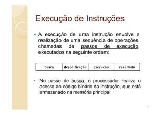 Execução de Instruções
Execução de Instruções
A execução de uma instrução envolve a
realização de uma sequência de operações,
chamadas de passos de execução,
executados na seguinte ordem:
busca decodificação execução resultado
• No passo de busca, o processador realiza o
acesso ao código binário da instrução, que está
armazenado na memória principal
13
 