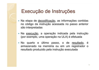 Execução de Instruções
Execução de Instruções
Na etapa de decodificação, as informações contidas
no código da instrução acessada no passo anterior
são interpretadas
Na execução, a operação indicada pela instrução
(por exemplo, uma operação na ULA) é efetuada
No quarto e último passo, o de resultado, é
armazenado na memória ou em um registrador o
resultado produzido pela instrução executada
14
 