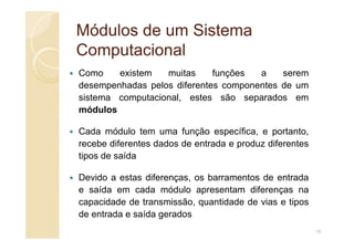 Módulos de um Sistema
Módulos de um Sistema
Computacional
Computacional
Como existem muitas funções a serem
desempenhadas pelos diferentes componentes de um
sistema computacional, estes são separados em
módulos
Cada módulo tem uma função específica, e portanto,
recebe diferentes dados de entrada e produz diferentes
tipos de saída
Devido a estas diferenças, os barramentos de entrada
e saída em cada módulo apresentam diferenças na
capacidade de transmissão, quantidade de vias e tipos
de entrada e saída gerados
15
 