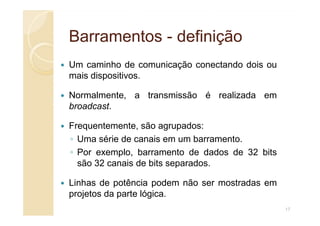 Barramentos
Barramentos -
- definição
definição
Um caminho de comunicação conectando dois ou
mais dispositivos.
Normalmente, a transmissão é realizada em
broadcast.
Frequentemente, são agrupados:
◦ Uma série de canais em um barramento.
◦ Por exemplo, barramento de dados de 32 bits
são 32 canais de bits separados.
Linhas de potência podem não ser mostradas em
projetos da parte lógica.
17
 
