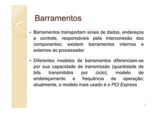 Barramentos
Barramentos
Barramentos transportam sinais de dados, endereços
e controle, responsáveis pela interconexão dos
componentes; existem barramentos internos e
externos ao processador
Diferentes modelos de barramentos diferenciam-se
por sua capacidade de transmissão (quantidade de
bits transmitidos por ciclo), modelo de
endereçamento e frequência de operação;
atualmente, o modelo mais usado é o PCI Express
18
 