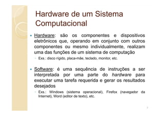 Hardware de um Sistema
Hardware de um Sistema
Computacional
Computacional
Hardware: são os componentes e dispositivos
eletrônicos que, operando em conjunto com outros
componentes ou mesmo individualmente, realizam
uma das funções de um sistema de computação
◦ Exs.: disco rígido, placa-mãe, teclado, monitor, etc.
◦ Exs.: disco rígido, placa-mãe, teclado, monitor, etc.
Software: é uma sequência de instruções a ser
interpretada por uma parte do hardware para
executar uma tarefa requerida e gerar os resultados
desejados
◦ Exs.: Windows (sistema operacional), Firefox (navegador da
Internet), Word (editor de texto), etc.
2
 