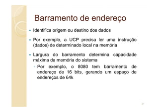 Barramento de endereço
Barramento de endereço
Identifica origem ou destino dos dados
Por exemplo, a UCP precisa ler uma instrução
(dados) de determinado local na memória
Largura do barramento determina capacidade
Largura do barramento determina capacidade
máxima da memória do sistema
◦ Por exemplo, o 8080 tem barramento de
endereço de 16 bits, gerando um espaço de
endereços de 64k
21
 
