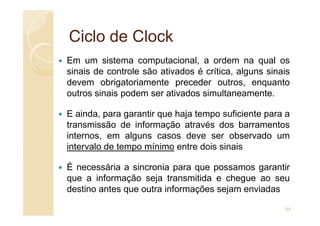 Ciclo de
Ciclo de Clock
Clock
Em um sistema computacional, a ordem na qual os
sinais de controle são ativados é crítica, alguns sinais
devem obrigatoriamente preceder outros, enquanto
outros sinais podem ser ativados simultaneamente.
E ainda, para garantir que haja tempo suficiente para a
E ainda, para garantir que haja tempo suficiente para a
transmissão de informação através dos barramentos
internos, em alguns casos deve ser observado um
intervalo de tempo mínimo entre dois sinais
É necessária a sincronia para que possamos garantir
que a informação seja transmitida e chegue ao seu
destino antes que outra informações sejam enviadas
23
 