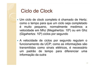 Ciclo de
Ciclo de Clock
Clock
Um ciclo de clock completo é chamado de Hertz;
como o tempo para que um ciclo seja completado
é muito pequeno, normalmente medimos a
velocidade em Mhz (Megahertzs: 106) ou em Ghz
(Gigahertzs: 109) ciclos por segundo
(Gigahertzs: 109) ciclos por segundo
A velocidade de ciclos por segundo regulam o
funcionamento da UCP; como as informações são
transmitidas como sinais elétricos, é necessário
um padrão de tempo para diferenciar uma
informação da outra
24
 