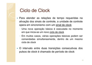 Ciclo de
Ciclo de Clock
Clock
Para atender as relações de tempo requeridas na
ativação dos sinais de controle, a unidade de controle
opera em sincronismo com um sinal de clock
◦ Uma nova operação básica é executada no momento
em que inicia-se um novo ciclo de clock
em que inicia-se um novo ciclo de clock
◦ Em muitos casos, várias operações básicas podem ser
comandadas simultaneamente, dentro de um mesmo
ciclo de clock
O intervalo entre duas transições consecutivas dos
pulsos de clock é chamado de período de clock
25
 
