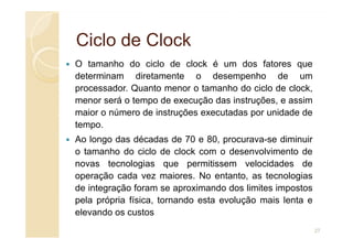 Ciclo de
Ciclo de Clock
Clock
O tamanho do ciclo de clock é um dos fatores que
determinam diretamente o desempenho de um
processador. Quanto menor o tamanho do ciclo de clock,
menor será o tempo de execução das instruções, e assim
maior o número de instruções executadas por unidade de
tempo.
tempo.
Ao longo das décadas de 70 e 80, procurava-se diminuir
o tamanho do ciclo de clock com o desenvolvimento de
novas tecnologias que permitissem velocidades de
operação cada vez maiores. No entanto, as tecnologias
de integração foram se aproximando dos limites impostos
pela própria física, tornando esta evolução mais lenta e
elevando os custos
27
 