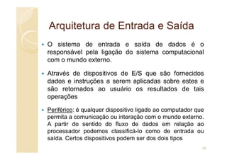 Arquitetura de Entrada e Saída
Arquitetura de Entrada e Saída
O sistema de entrada e saída de dados é o
responsável pela ligação do sistema computacional
com o mundo externo.
Através de dispositivos de E/S que são fornecidos
dados e instruções a serem aplicadas sobre estes e
dados e instruções a serem aplicadas sobre estes e
são retornados ao usuário os resultados de tais
operações
Periférico: é qualquer dispositivo ligado ao computador que
permita a comunicação ou interação com o mundo externo.
A partir do sentido do fluxo de dados em relação ao
processador podemos classificá-lo como de entrada ou
saída. Certos dispositivos podem ser dos dois tipos
29
 